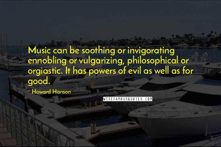 Howard Hanson Quotes: Music can be soothing or invigorating ennobling or vulgarizing, philosophical or orgiastic. It has powers of evil as well as for good.