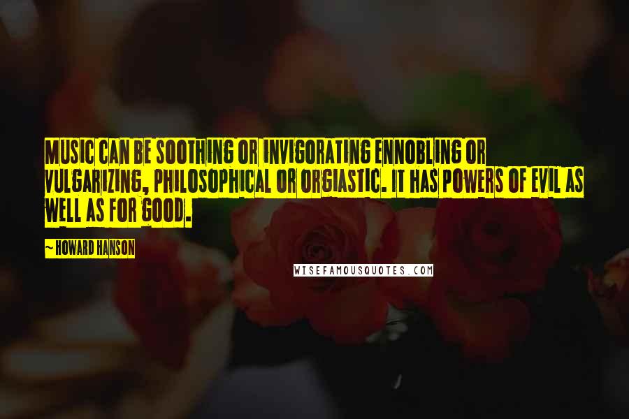 Howard Hanson Quotes: Music can be soothing or invigorating ennobling or vulgarizing, philosophical or orgiastic. It has powers of evil as well as for good.