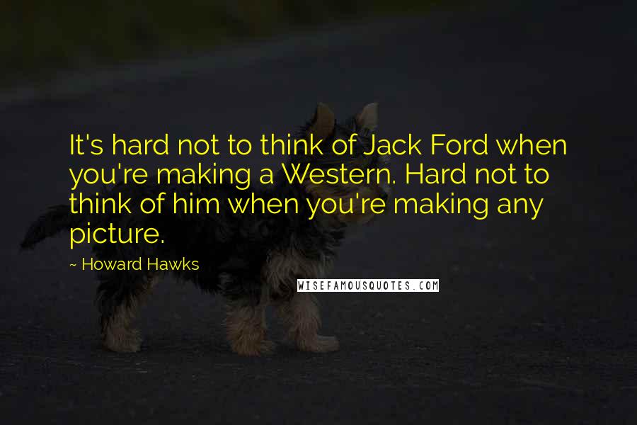 Howard Hawks Quotes: It's hard not to think of Jack Ford when you're making a Western. Hard not to think of him when you're making any picture.