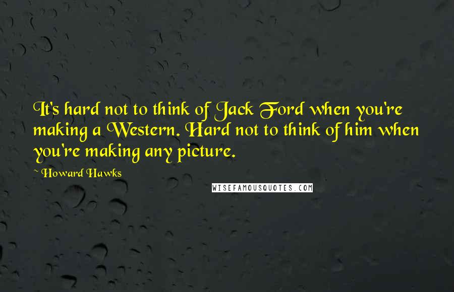 Howard Hawks Quotes: It's hard not to think of Jack Ford when you're making a Western. Hard not to think of him when you're making any picture.