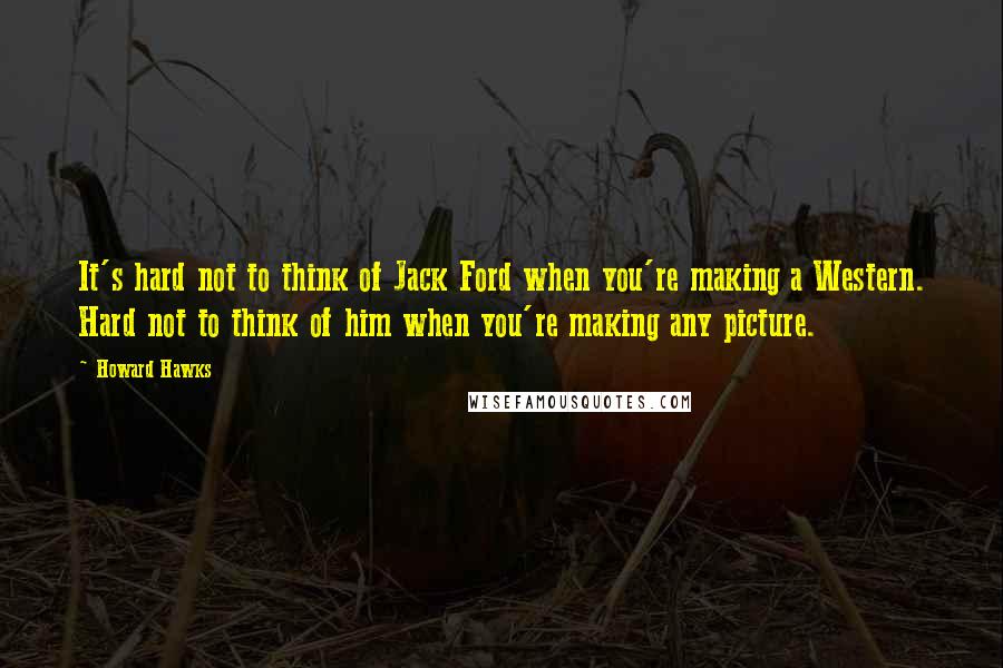 Howard Hawks Quotes: It's hard not to think of Jack Ford when you're making a Western. Hard not to think of him when you're making any picture.