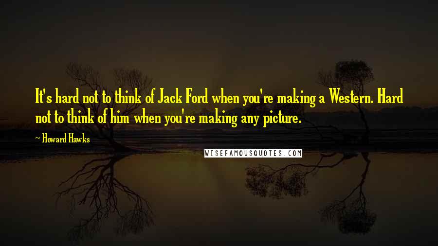 Howard Hawks Quotes: It's hard not to think of Jack Ford when you're making a Western. Hard not to think of him when you're making any picture.