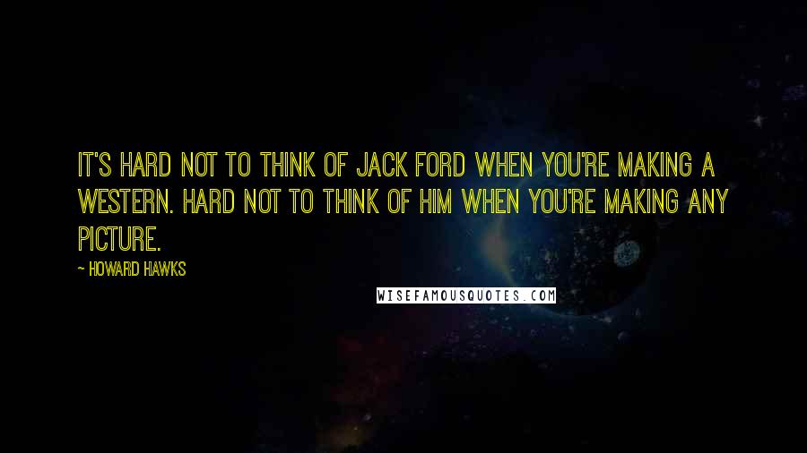 Howard Hawks Quotes: It's hard not to think of Jack Ford when you're making a Western. Hard not to think of him when you're making any picture.