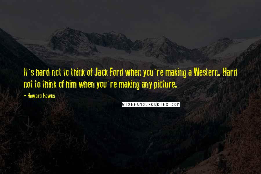 Howard Hawks Quotes: It's hard not to think of Jack Ford when you're making a Western. Hard not to think of him when you're making any picture.