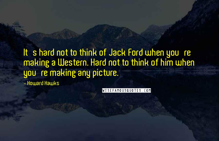 Howard Hawks Quotes: It's hard not to think of Jack Ford when you're making a Western. Hard not to think of him when you're making any picture.