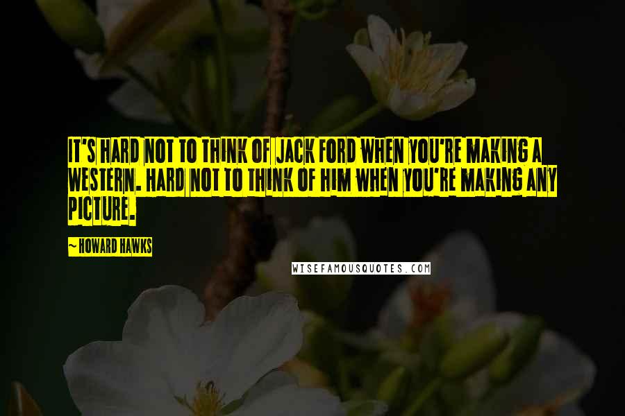 Howard Hawks Quotes: It's hard not to think of Jack Ford when you're making a Western. Hard not to think of him when you're making any picture.