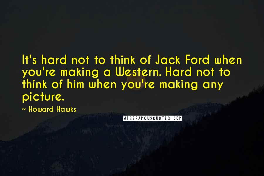 Howard Hawks Quotes: It's hard not to think of Jack Ford when you're making a Western. Hard not to think of him when you're making any picture.