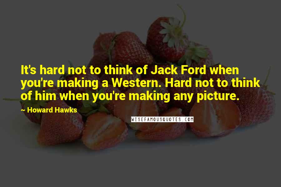 Howard Hawks Quotes: It's hard not to think of Jack Ford when you're making a Western. Hard not to think of him when you're making any picture.