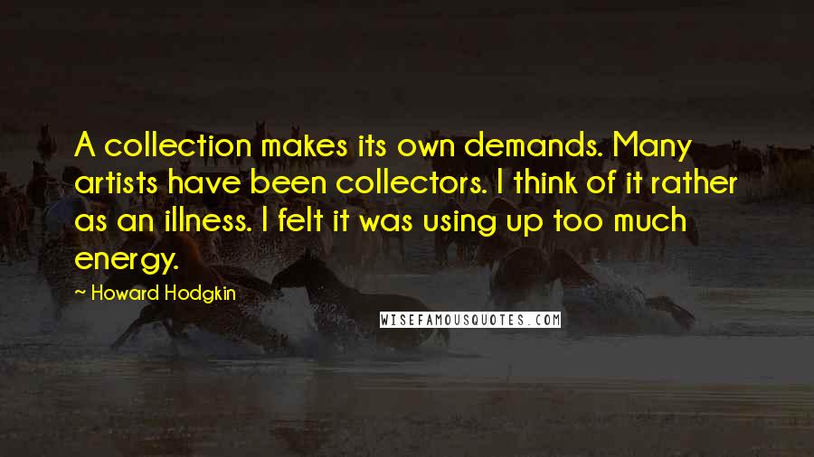 Howard Hodgkin Quotes: A collection makes its own demands. Many artists have been collectors. I think of it rather as an illness. I felt it was using up too much energy.