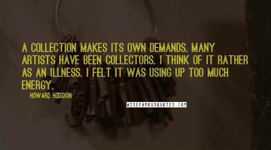 Howard Hodgkin Quotes: A collection makes its own demands. Many artists have been collectors. I think of it rather as an illness. I felt it was using up too much energy.