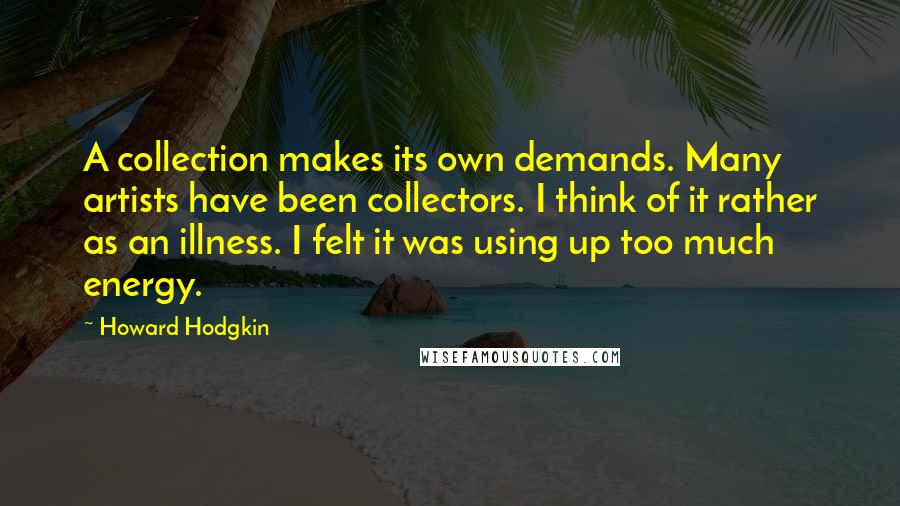 Howard Hodgkin Quotes: A collection makes its own demands. Many artists have been collectors. I think of it rather as an illness. I felt it was using up too much energy.