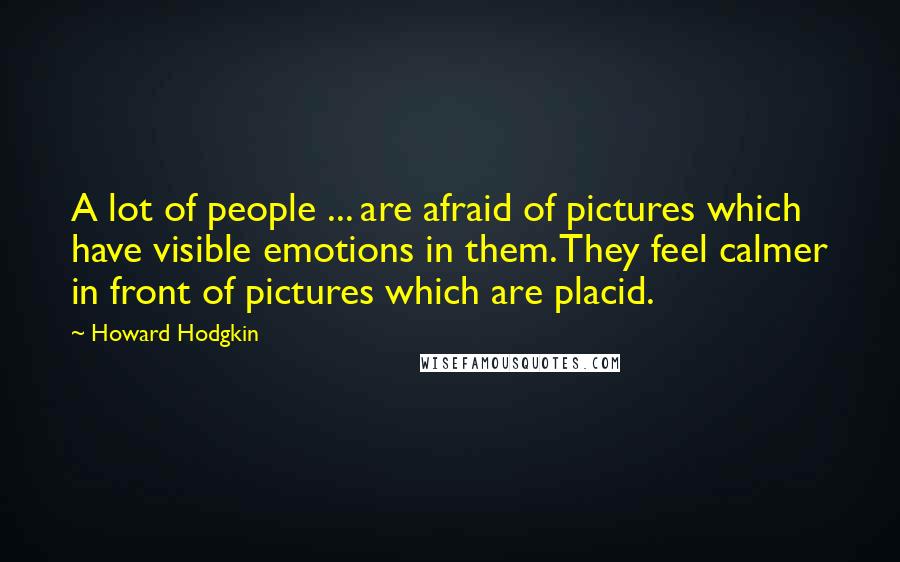 Howard Hodgkin Quotes: A lot of people ... are afraid of pictures which have visible emotions in them. They feel calmer in front of pictures which are placid.