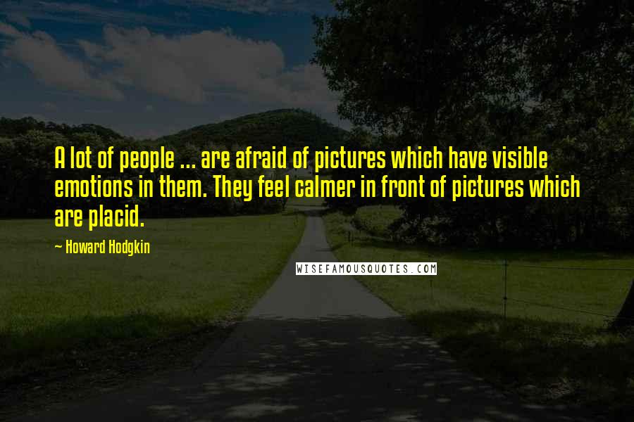 Howard Hodgkin Quotes: A lot of people ... are afraid of pictures which have visible emotions in them. They feel calmer in front of pictures which are placid.
