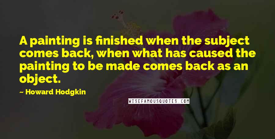 Howard Hodgkin Quotes: A painting is finished when the subject comes back, when what has caused the painting to be made comes back as an object.