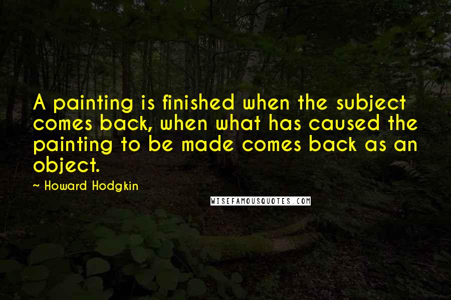 Howard Hodgkin Quotes: A painting is finished when the subject comes back, when what has caused the painting to be made comes back as an object.