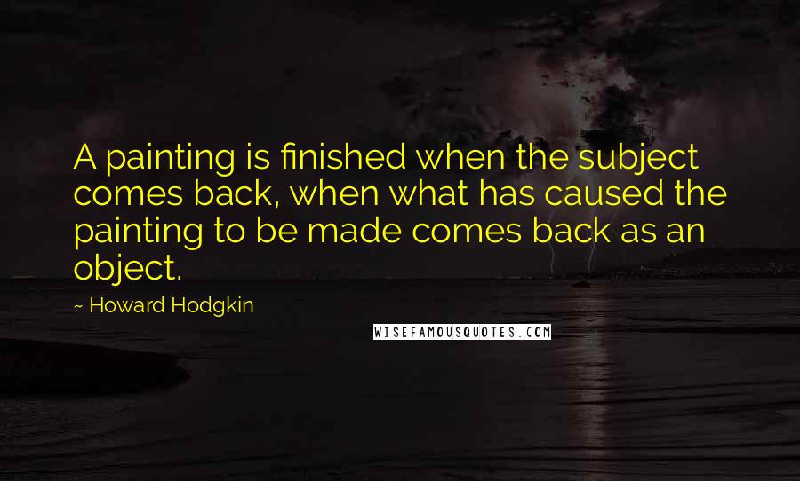 Howard Hodgkin Quotes: A painting is finished when the subject comes back, when what has caused the painting to be made comes back as an object.