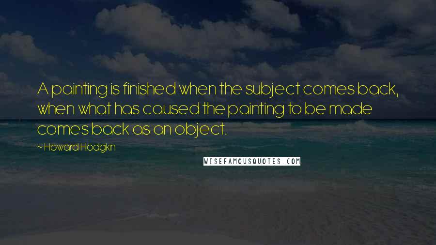 Howard Hodgkin Quotes: A painting is finished when the subject comes back, when what has caused the painting to be made comes back as an object.
