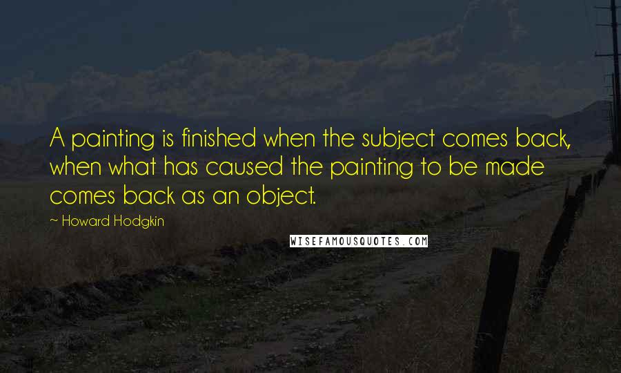 Howard Hodgkin Quotes: A painting is finished when the subject comes back, when what has caused the painting to be made comes back as an object.