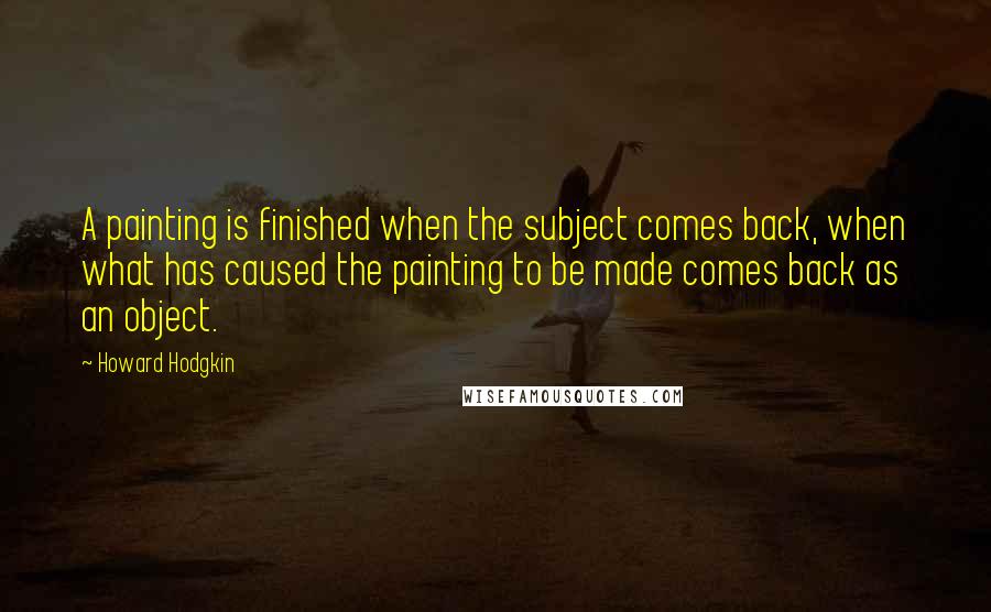 Howard Hodgkin Quotes: A painting is finished when the subject comes back, when what has caused the painting to be made comes back as an object.