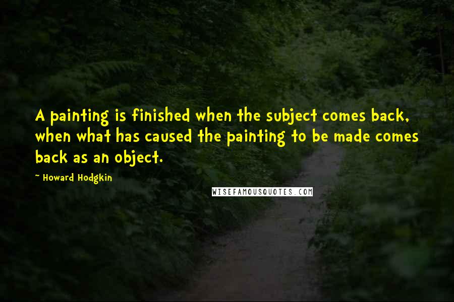 Howard Hodgkin Quotes: A painting is finished when the subject comes back, when what has caused the painting to be made comes back as an object.