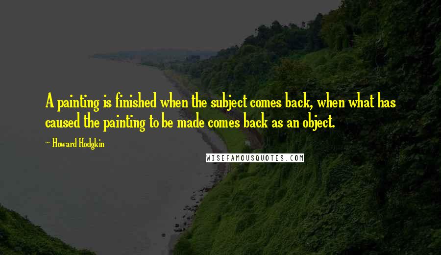 Howard Hodgkin Quotes: A painting is finished when the subject comes back, when what has caused the painting to be made comes back as an object.