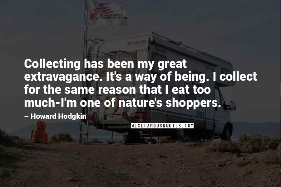 Howard Hodgkin Quotes: Collecting has been my great extravagance. It's a way of being. I collect for the same reason that I eat too much-I'm one of nature's shoppers.