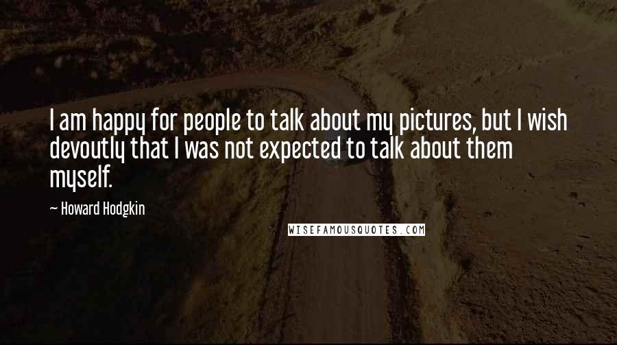 Howard Hodgkin Quotes: I am happy for people to talk about my pictures, but I wish devoutly that I was not expected to talk about them myself.