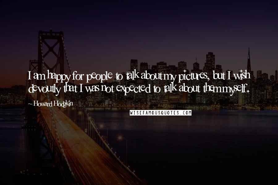 Howard Hodgkin Quotes: I am happy for people to talk about my pictures, but I wish devoutly that I was not expected to talk about them myself.