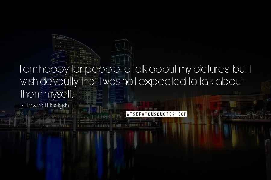 Howard Hodgkin Quotes: I am happy for people to talk about my pictures, but I wish devoutly that I was not expected to talk about them myself.