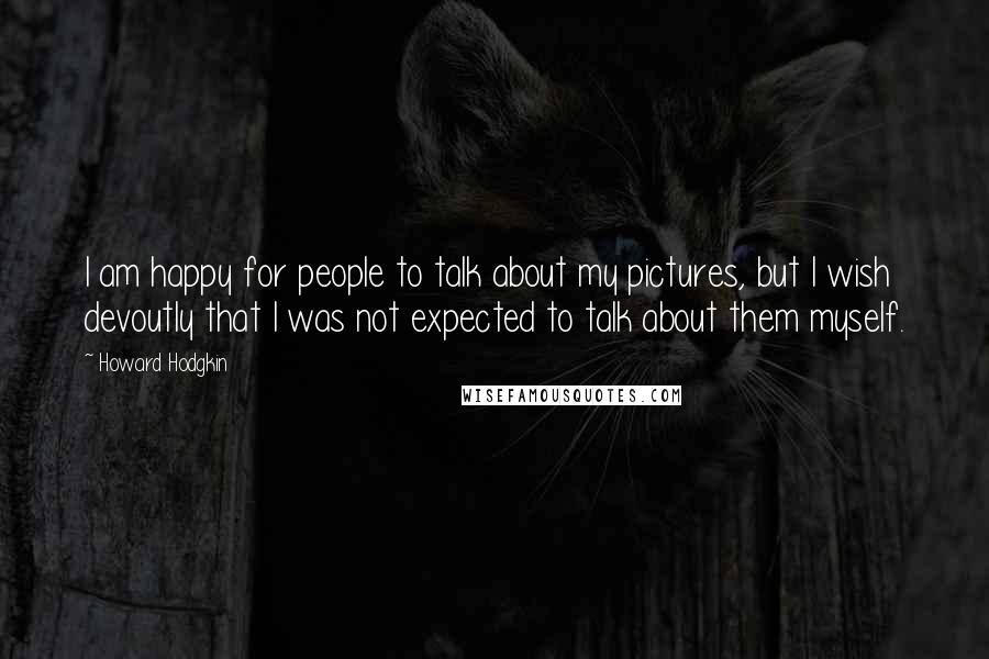 Howard Hodgkin Quotes: I am happy for people to talk about my pictures, but I wish devoutly that I was not expected to talk about them myself.