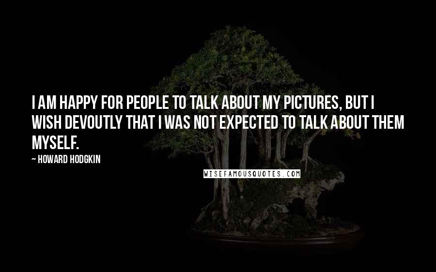 Howard Hodgkin Quotes: I am happy for people to talk about my pictures, but I wish devoutly that I was not expected to talk about them myself.