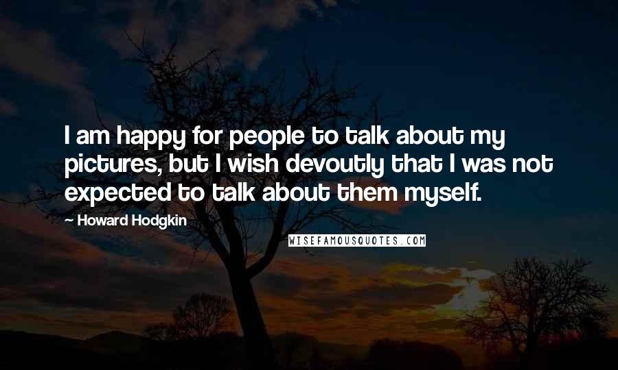 Howard Hodgkin Quotes: I am happy for people to talk about my pictures, but I wish devoutly that I was not expected to talk about them myself.