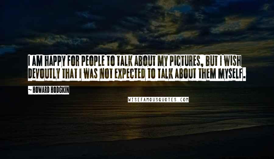 Howard Hodgkin Quotes: I am happy for people to talk about my pictures, but I wish devoutly that I was not expected to talk about them myself.