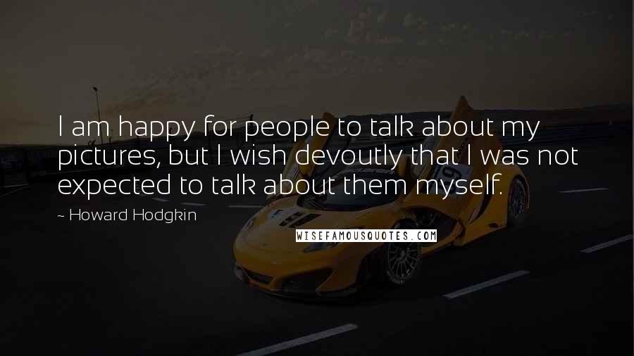 Howard Hodgkin Quotes: I am happy for people to talk about my pictures, but I wish devoutly that I was not expected to talk about them myself.