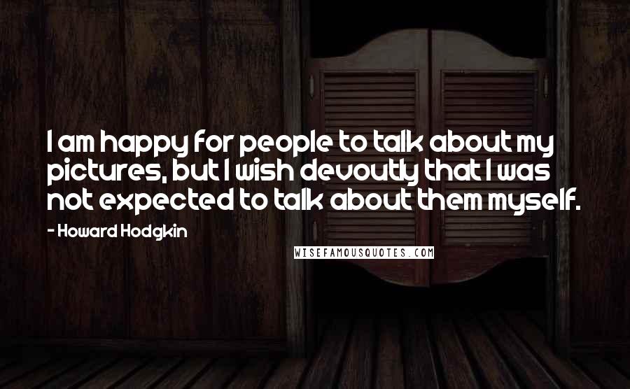 Howard Hodgkin Quotes: I am happy for people to talk about my pictures, but I wish devoutly that I was not expected to talk about them myself.