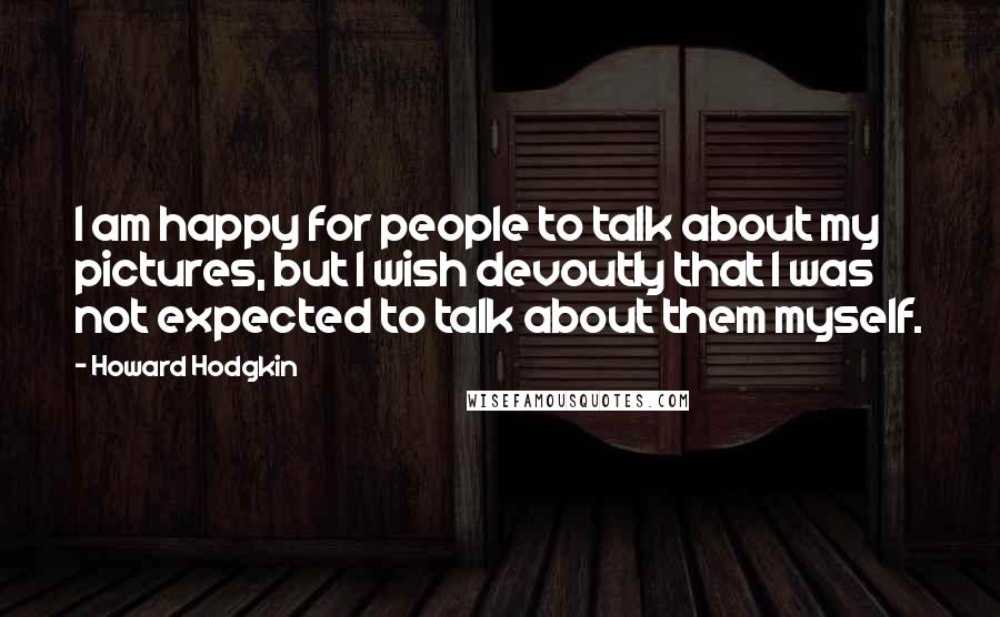 Howard Hodgkin Quotes: I am happy for people to talk about my pictures, but I wish devoutly that I was not expected to talk about them myself.