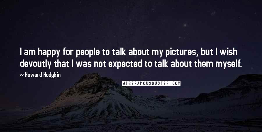 Howard Hodgkin Quotes: I am happy for people to talk about my pictures, but I wish devoutly that I was not expected to talk about them myself.