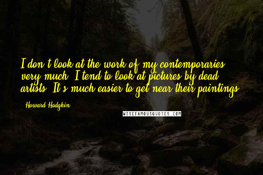 Howard Hodgkin Quotes: I don't look at the work of my contemporaries very much; I tend to look at pictures by dead artists. It's much easier to get near their paintings.