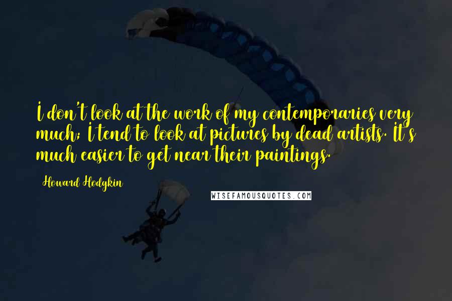 Howard Hodgkin Quotes: I don't look at the work of my contemporaries very much; I tend to look at pictures by dead artists. It's much easier to get near their paintings.