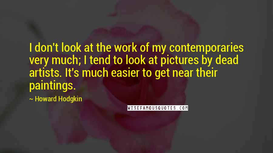 Howard Hodgkin Quotes: I don't look at the work of my contemporaries very much; I tend to look at pictures by dead artists. It's much easier to get near their paintings.