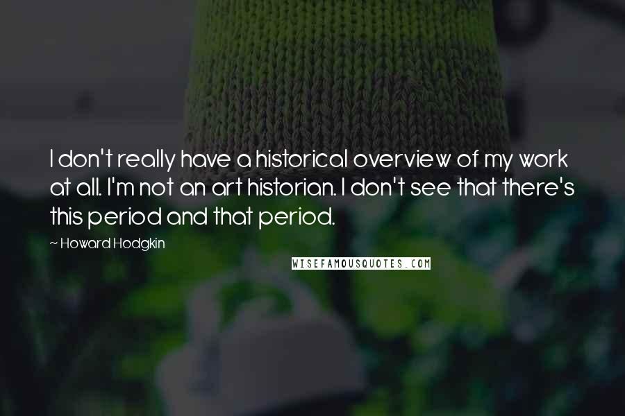 Howard Hodgkin Quotes: I don't really have a historical overview of my work at all. I'm not an art historian. I don't see that there's this period and that period.