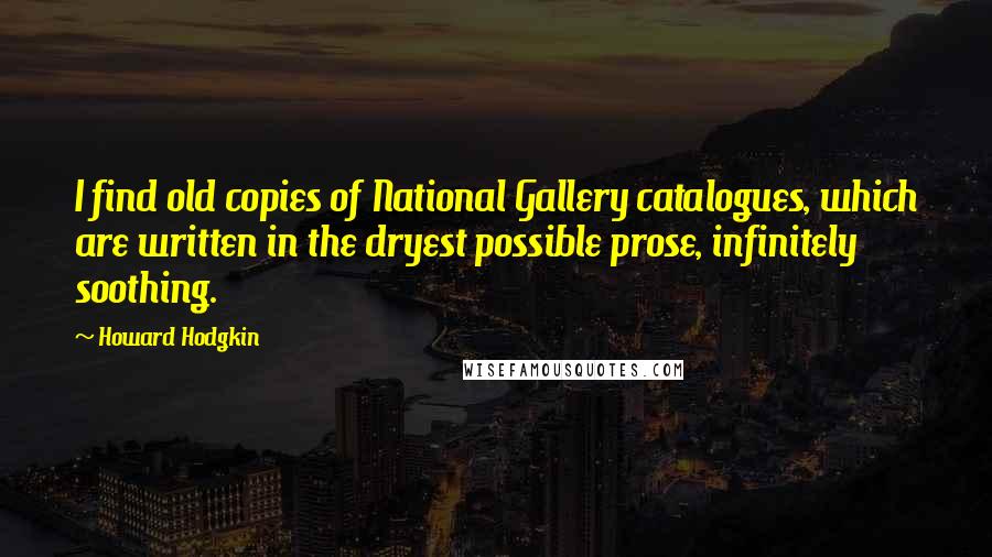 Howard Hodgkin Quotes: I find old copies of National Gallery catalogues, which are written in the dryest possible prose, infinitely soothing.