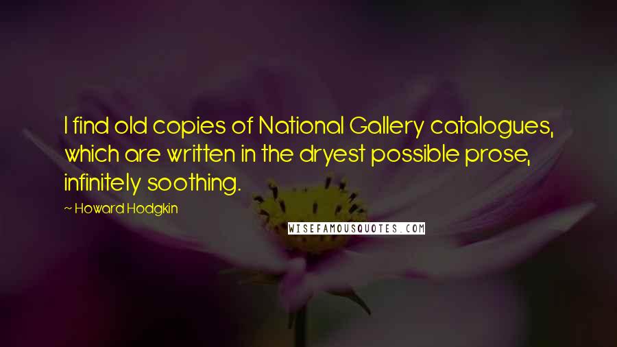Howard Hodgkin Quotes: I find old copies of National Gallery catalogues, which are written in the dryest possible prose, infinitely soothing.