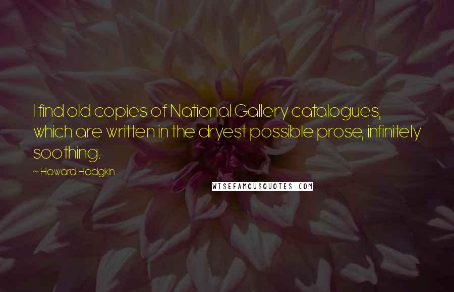 Howard Hodgkin Quotes: I find old copies of National Gallery catalogues, which are written in the dryest possible prose, infinitely soothing.