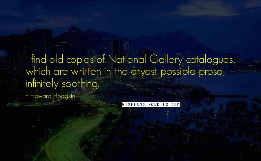 Howard Hodgkin Quotes: I find old copies of National Gallery catalogues, which are written in the dryest possible prose, infinitely soothing.