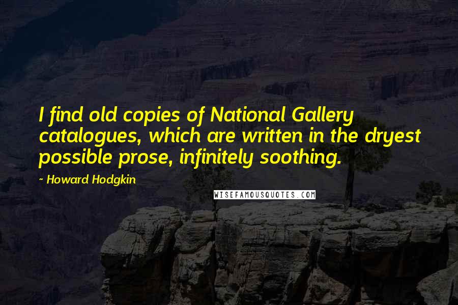 Howard Hodgkin Quotes: I find old copies of National Gallery catalogues, which are written in the dryest possible prose, infinitely soothing.