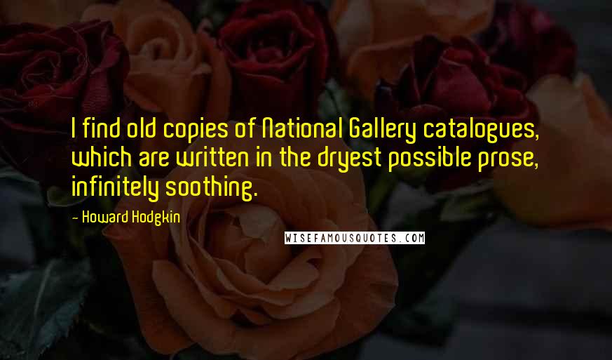 Howard Hodgkin Quotes: I find old copies of National Gallery catalogues, which are written in the dryest possible prose, infinitely soothing.