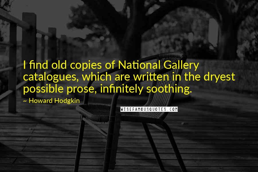 Howard Hodgkin Quotes: I find old copies of National Gallery catalogues, which are written in the dryest possible prose, infinitely soothing.