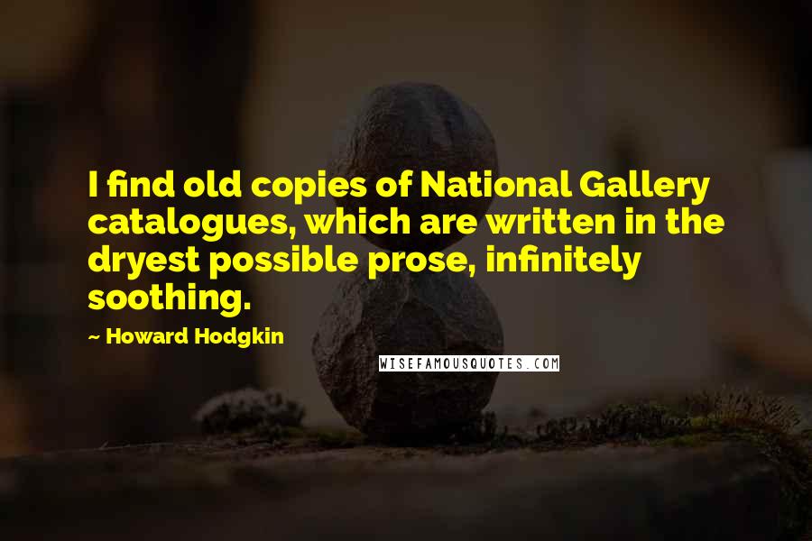 Howard Hodgkin Quotes: I find old copies of National Gallery catalogues, which are written in the dryest possible prose, infinitely soothing.