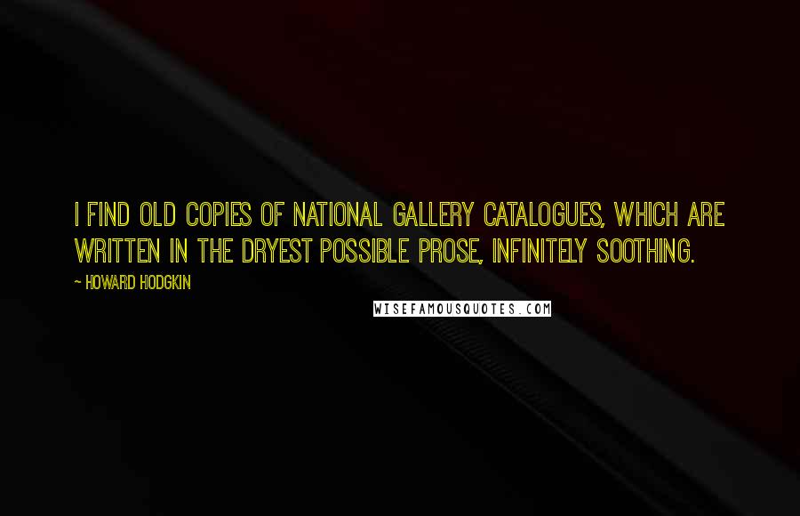 Howard Hodgkin Quotes: I find old copies of National Gallery catalogues, which are written in the dryest possible prose, infinitely soothing.
